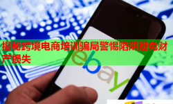 揭秘跨境電商培訓(xùn)騙局警惕陷阱避免財(cái)產(chǎn)損失